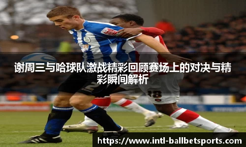 谢周三与哈球队激战精彩回顾赛场上的对决与精彩瞬间解析